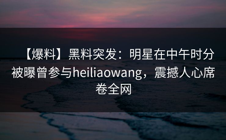 【爆料】黑料突发：明星在中午时分被曝曾参与heiliaowang，震撼人心席卷全网