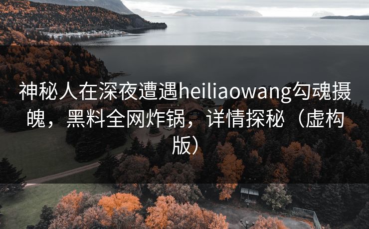 神秘人在深夜遭遇heiliaowang勾魂摄魄，黑料全网炸锅，详情探秘（虚构版）