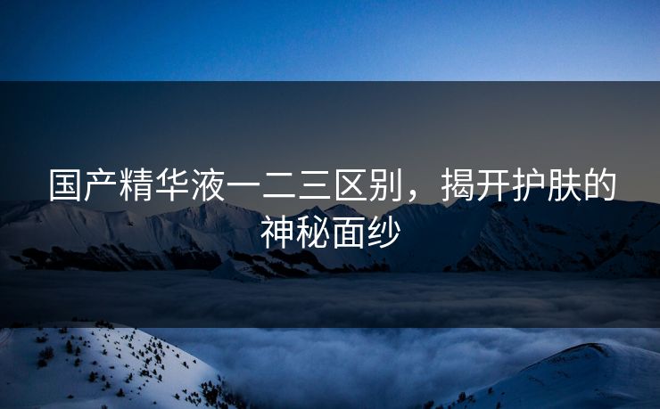 国产精华液一二三区别，揭开护肤的神秘面纱