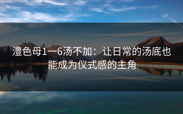 澧色母1一6汤不加：让日常的汤底也能成为仪式感的主角