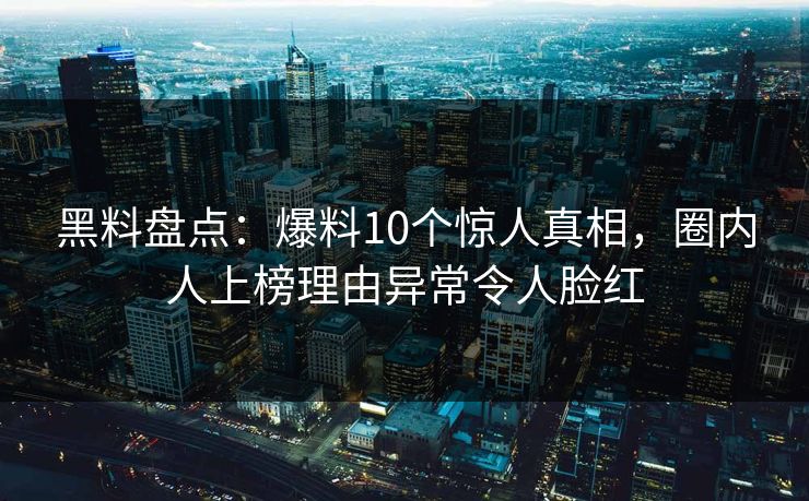 黑料盘点：爆料10个惊人真相，圈内人上榜理由异常令人脸红