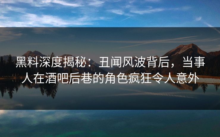 黑料深度揭秘：丑闻风波背后，当事人在酒吧后巷的角色疯狂令人意外