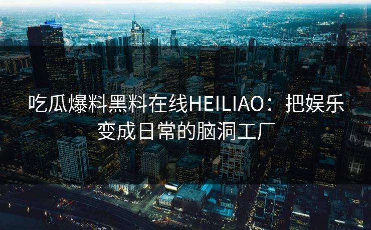 吃瓜爆料黑料在线HEILIAO：把娱乐变成日常的脑洞工厂