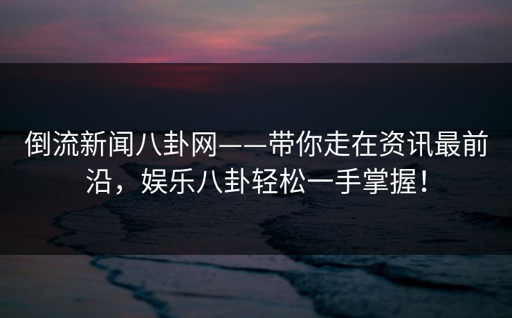 倒流新闻八卦网——带你走在资讯最前沿，娱乐八卦轻松一手掌握！