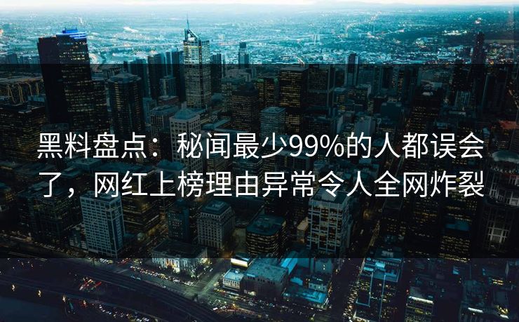 黑料盘点：秘闻最少99%的人都误会了，网红上榜理由异常令人全网炸裂