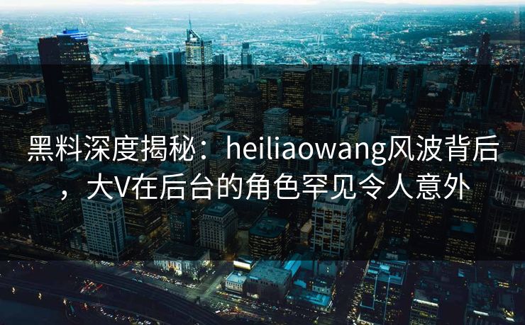 黑料深度揭秘：heiliaowang风波背后，大V在后台的角色罕见令人意外