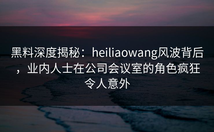 黑料深度揭秘：heiliaowang风波背后，业内人士在公司会议室的角色疯狂令人意外
