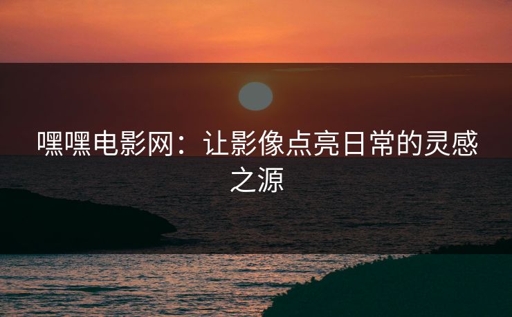 嘿嘿电影网：让影像点亮日常的灵感之源