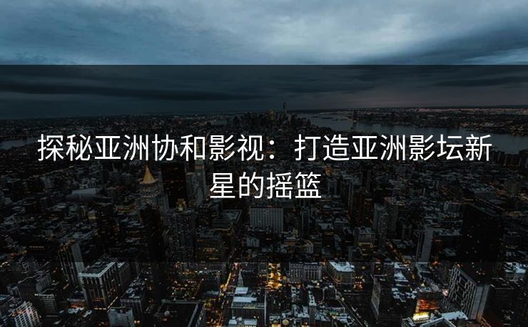 探秘亚洲协和影视：打造亚洲影坛新星的摇篮