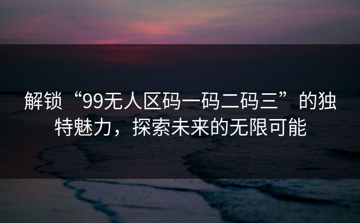 解锁“99无人区码一码二码三”的独特魅力，探索未来的无限可能