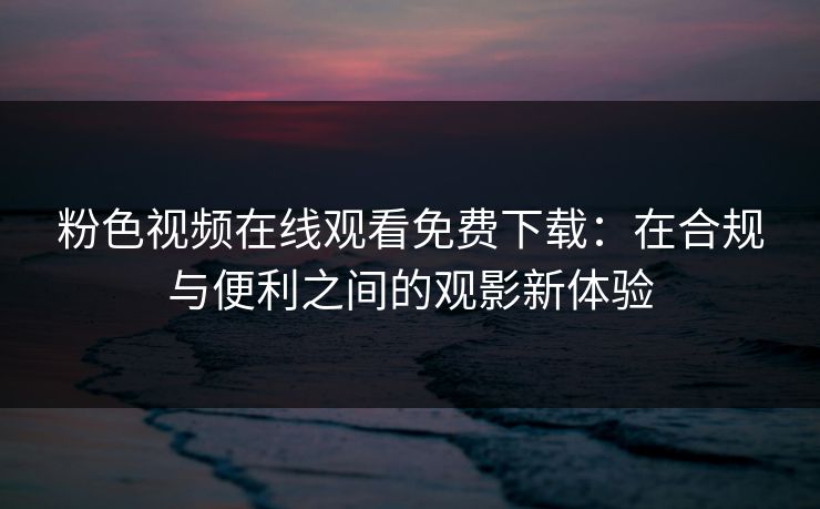 粉色视频在线观看免费下载：在合规与便利之间的观影新体验