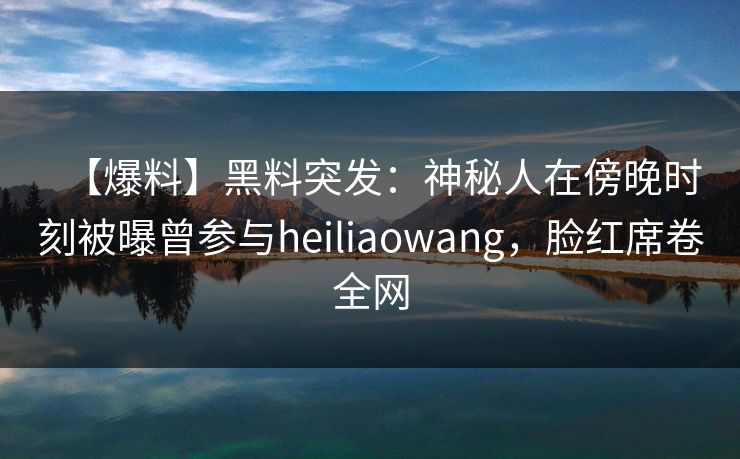 【爆料】黑料突发：神秘人在傍晚时刻被曝曾参与heiliaowang，脸红席卷全网