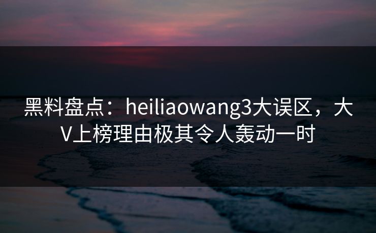 黑料盘点：heiliaowang3大误区，大V上榜理由极其令人轰动一时