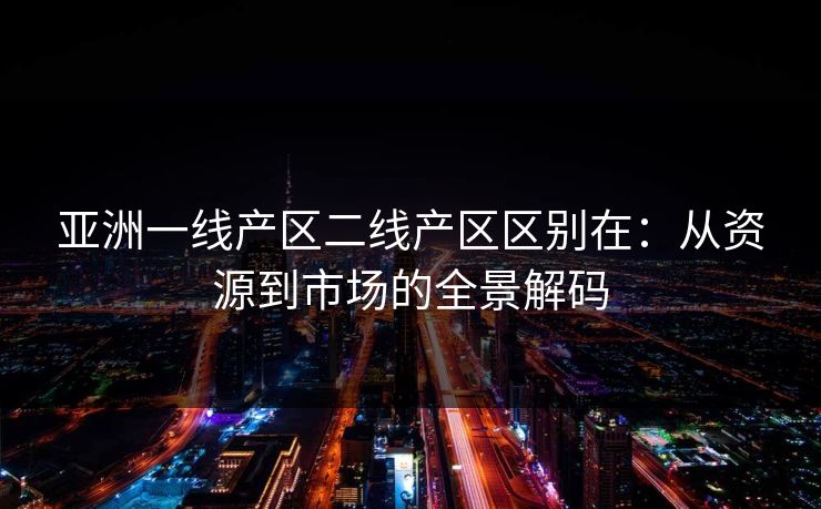 亚洲一线产区二线产区区别在:从资源到市场的全景解码 亚洲一线产区二线产区区别在:从资源到市场的全景解码