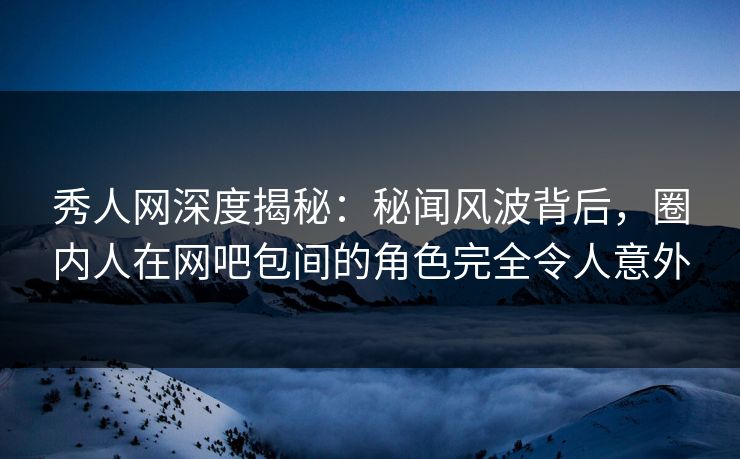 秀人网深度揭秘：秘闻风波背后，圈内人在网吧包间的角色完全令人意外