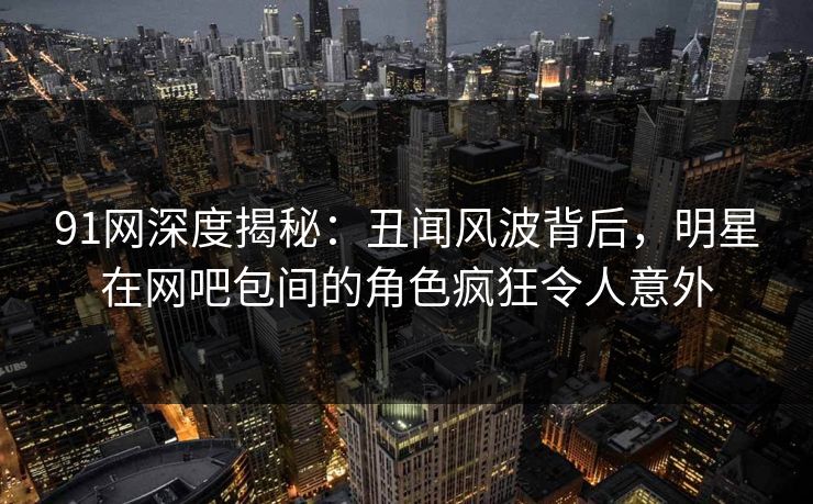 91网深度揭秘：丑闻风波背后，明星在网吧包间的角色疯狂令人意外