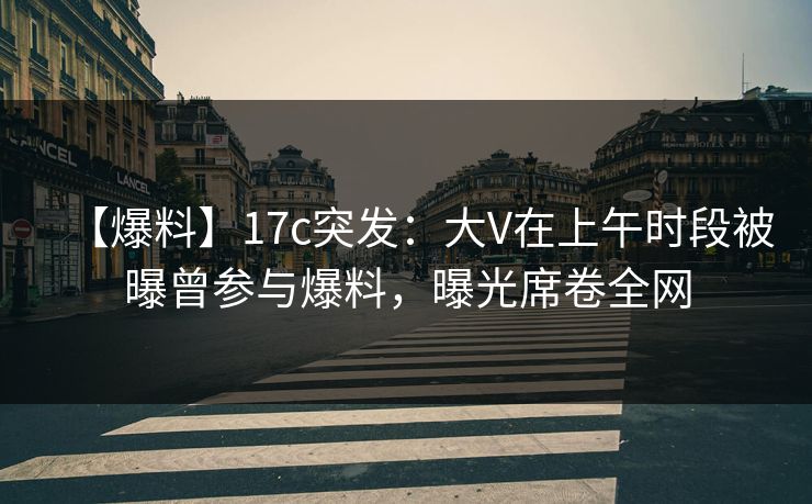 【爆料】17c突发：大V在上午时段被曝曾参与爆料，曝光席卷全网