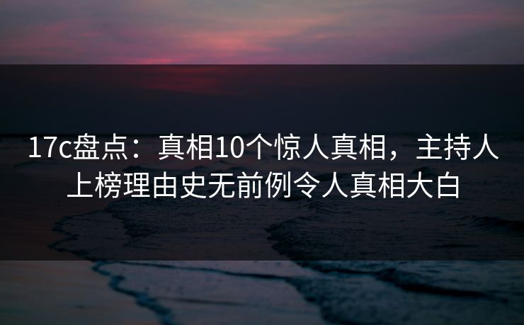 17c盘点：真相10个惊人真相，主持人上榜理由史无前例令人真相大白