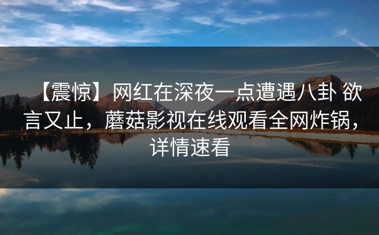 【震惊】网红在深夜一点遭遇八卦 欲言又止，蘑菇影视在线观看全网炸锅，详情速看
