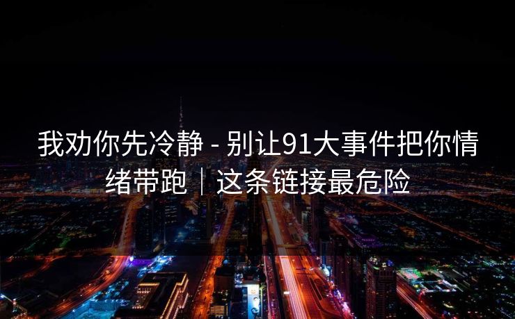 我劝你先冷静 - 别让91大事件把你情绪带跑｜这条链接最危险