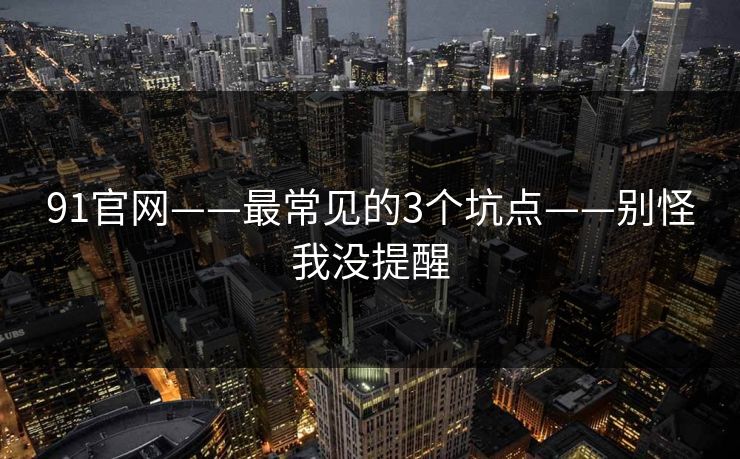 91官网——最常见的3个坑点——别怪我没提醒