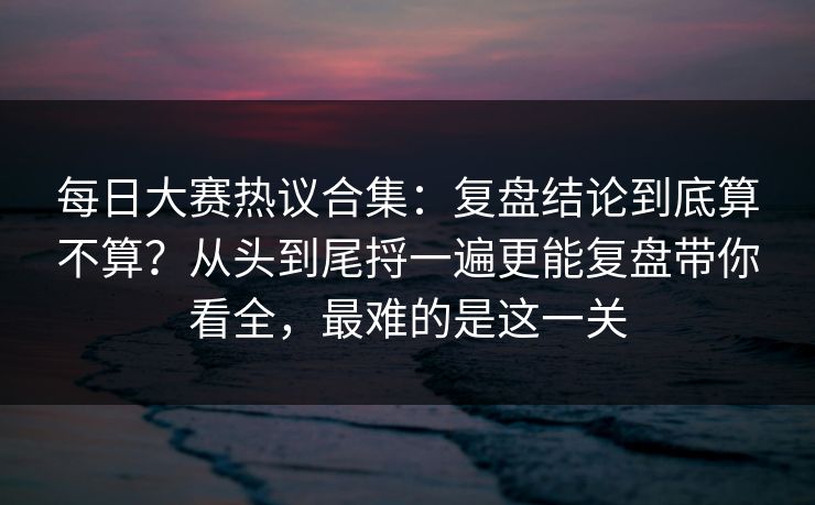 每日大赛热议合集:复盘结论到底算不算?从头到尾捋一遍更能复盘带你看全,最难的是这一关 每日大赛热议合集:复盘结论到底算不算?从头到尾捋一遍更能复盘带你看全,最难的是这一关
