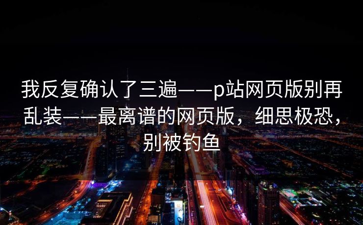 我反复确认了三遍——p站网页版别再乱装——最离谱的网页版，细思极恐，别被钓鱼