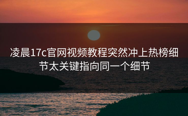凌晨17c官网视频教程突然冲上热榜细节太关键指向同一个细节