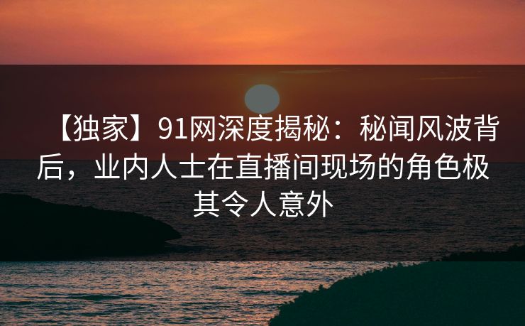 【独家】91网深度揭秘：秘闻风波背后，业内人士在直播间现场的角色极其令人意外